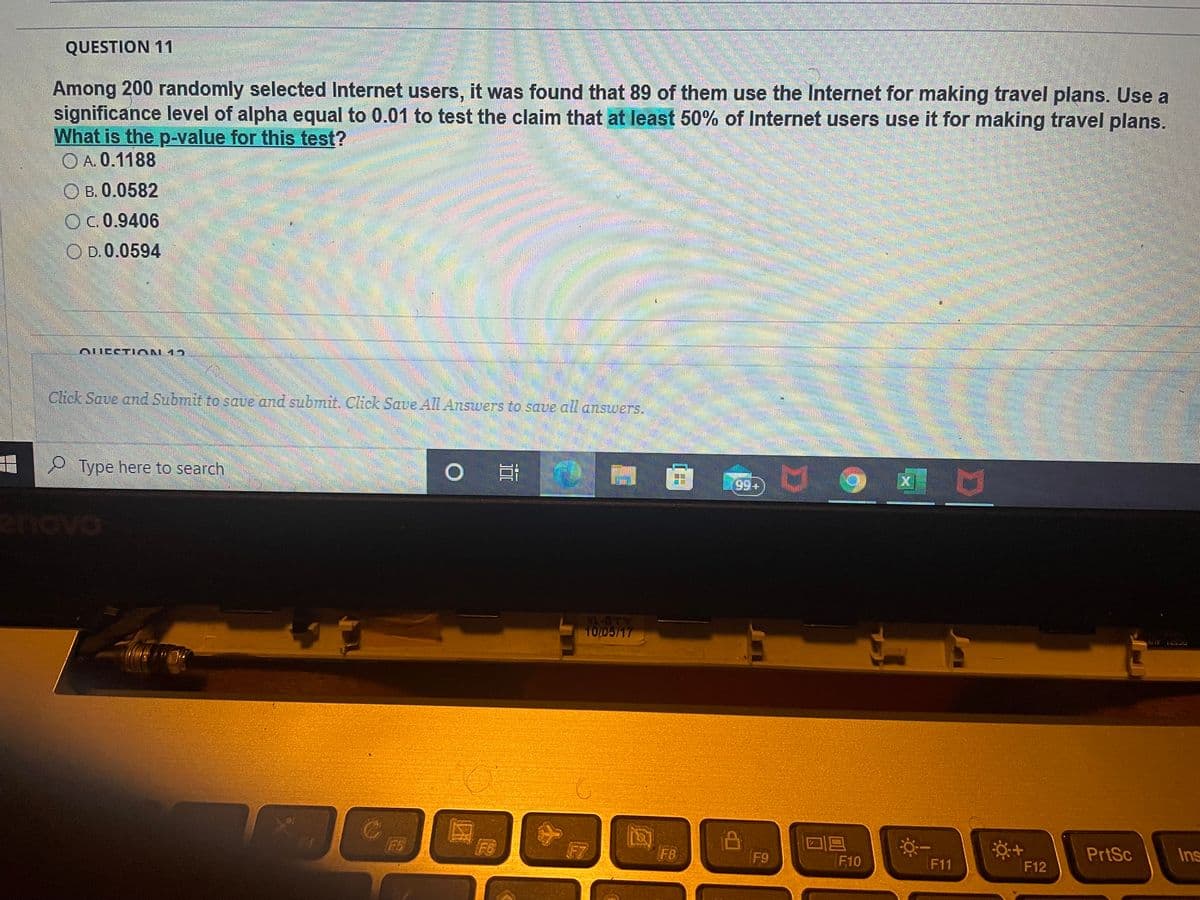 QUESTION 11
Among 200 randomly selected Internet users, it was found that 89 of them use the Internet for making travel plans. Use a
significance level of alpha equal to 0.01 to test the claim that at least 50% of Internet users use it for making travel plans.
What is the p-value for this test?
O A. 0.1188
B. 0.0582
OC0.9406
D. 0.0594
OUESTIAN 12
Click Save and Submit to save and submit. Click Save All Answers to save all answers.
前
Type here to search
99+
ova
XL-BTY
10/05/17
DC521 ALY
F5
F6
F8
F9
F10
PrtSc
Ins
F11
F12

