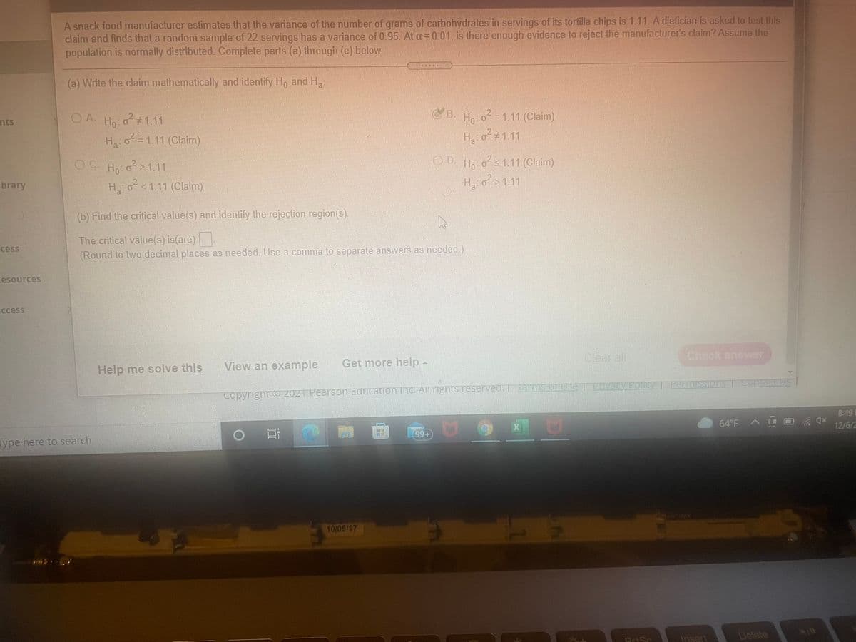 A snack food manufacturer estimates that the variance of the number of grams of carbohydrates in servings of its tortilla chips is 1.11. A dietician is asked to test this
claim and finds that a random sample of 22 servings has a variance of 0.95. At a=0.01, is there enough evidence to reject the manufacturer's claim? Assume the
population is normally distributed. Complete parts (a) through (e) below.
(a) Write the claim mathematically and identify H, and H.
DA. Ho:o#1.11
CB. H o =1.11 (Claim)
nts
H o=1.11 (Claim)
H, o +111
OD. Ho os1.11 (Claim)
H, o?>1.11
Ho o21.11
brary
H o<1.11 (Claim)
(b) Find the critical value(s) and identify the rejection region(s).
The critical value(s) is(are)
(Round to two decimal places as needed. Use a comma to separate answers as needed.)
cess
esources
ccess
Clear all
Check answer
View an example
Get more help -
Help me solve this
Contact Us
is Or Use T FIvacy Policy T Permissions ContaCt US
Copyright O 2021 Pearson Education inc. All Tights reserved. | Term
8:49
12/6/2
99+
Type here to search
10/05/17
Insert
Delete
PriSc
