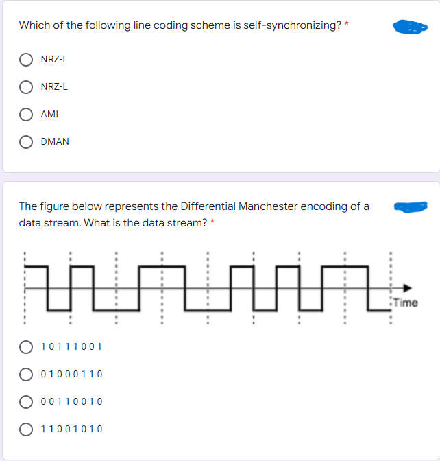 Which of the following line coding scheme is self-synchronizing? *
NRZ-I
NRZ-L
AMI
DMAN
The figure below represents the Differential Manchester encoding of a
data stream. What is the data stream? *
Time
O 10111001
O 01000110
O 00110010
O 11001010
