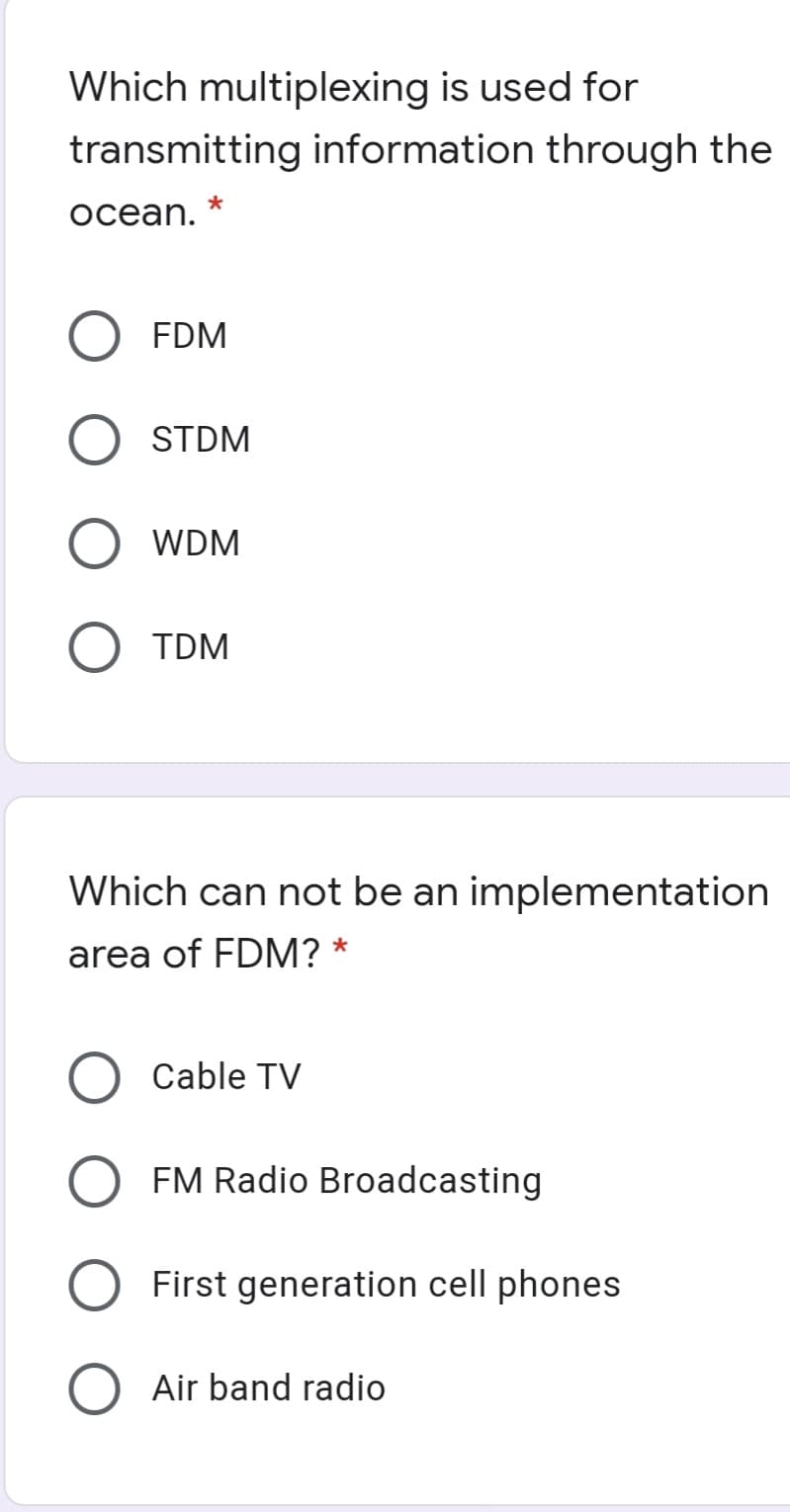 Which multiplexing is used for
transmitting information through the
ocean.
FDM
STDM
WDM
TDM
Which can not be an implementation
area of FDM?
Cable TV
FM Radio Broadcasting
First generation cell phones
O Air band radio
