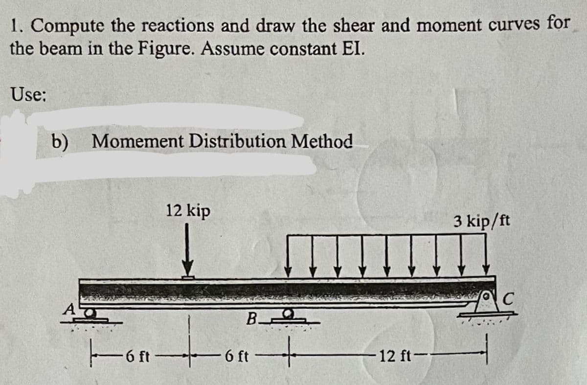 1. Compute the reactions and draw the shear and moment curves for
the beam in the Figure. Assume constant EI.
Use:
b) Momement Distribution Method
AT
12 kip
Honto
B
6 ft
+
-12 ft--
3 kip/ft