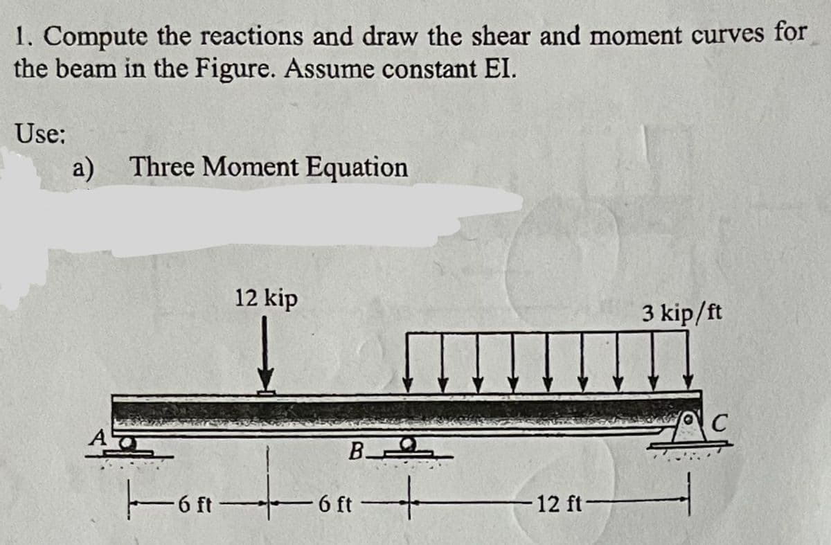1. Compute the reactions and draw the shear and moment curves for
the beam in the Figure. Assume constant EI.
Use:
a) Three Moment Equation
AT
12 kip
B
|▬▬▬ó ª —+▬▬o ª +
6 ft
-12 ft-
3 kip/ft