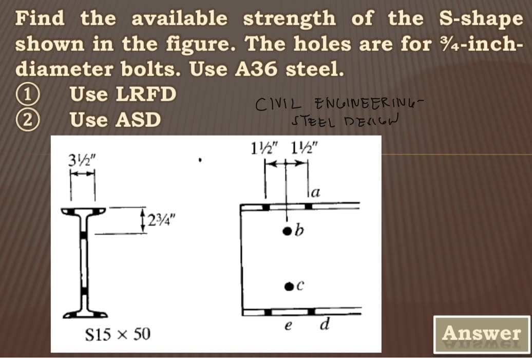Find the available strength of the S-shape
shown in the figure. The holes are for 3/4-inch-
diameter bolts. Use A36 steel.
Use LRFD
Use ASD
(1
(2)
3½"
I
S15 × 50
$23/4"
CIVIL ENGINEERING-
STEEL DESIGN
1½" 12"
e
b
С
d
Answer
VUZMGL