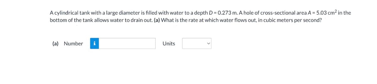 A cylindrical tank with a large diameter is filled with water to a depth D = 0.273 m. A hole of cross-sectional area A = 5.03 cm² in the
bottom of the tank allows water to drain out. (a) What is the rate at which water flows out, in cubic meters per second?
(a) Number i
Units
