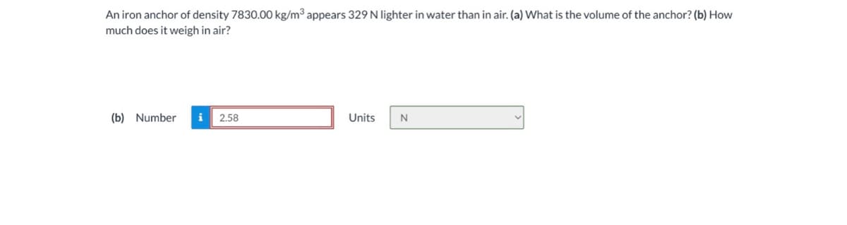 An iron anchor of density 7830.00 kg/m³ appears 329 N lighter in water than in air. (a) What is the volume of the anchor? (b) How
much does it weigh in air?
(b) Number
i 2.58
Units
N