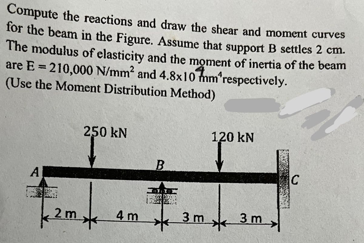 Compute the reactions and draw the shear and moment curves
for the beam in the Figure. Assume that support B settles 2 cm.
The modulus of elasticity and the moment of inertia of the beam
are E = 210,000 N/mm² and 4.8x10 mm respectively.
(Use the Moment Distribution Method)
A
250 kN
2m 4m
B
JOY
3 m
120 kN
*
3 m
C