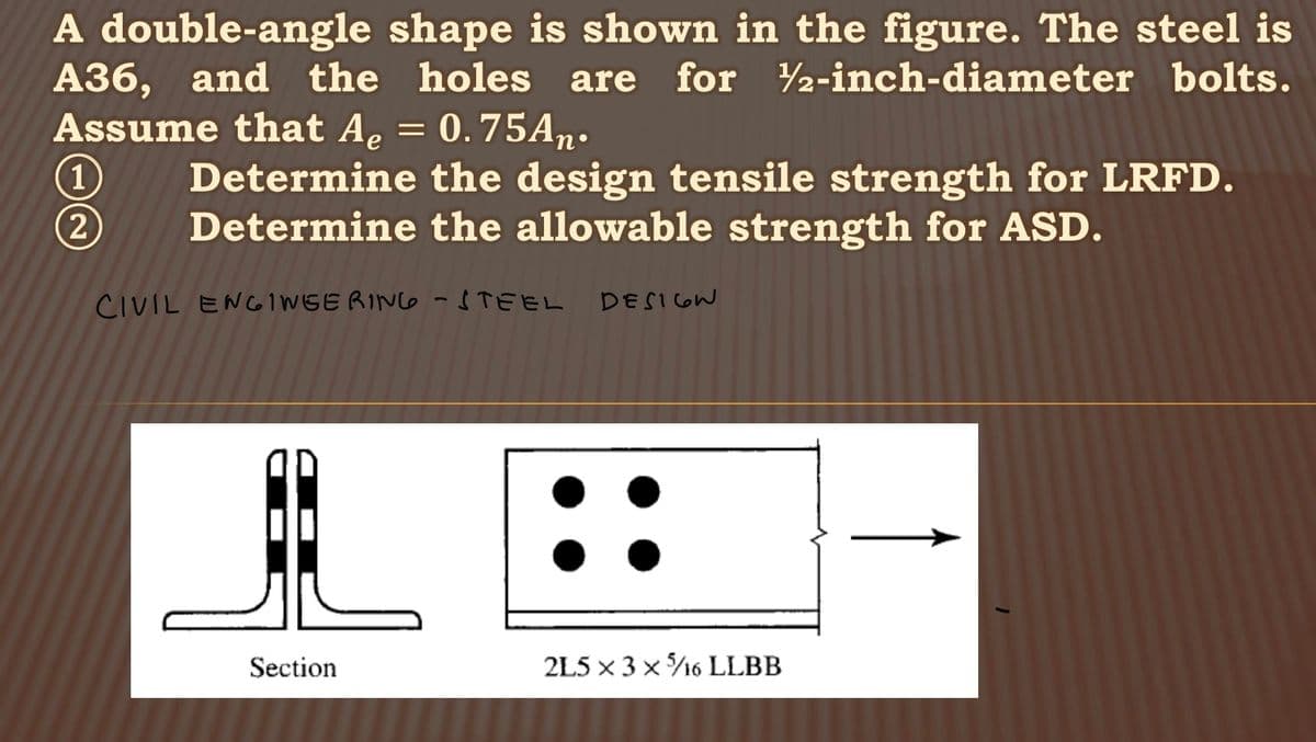 A double-angle shape is shown in the figure. The steel is
A36, and the holes are for 2-inch-diameter bolts.
Assume that A₂ = 0.75An.
Ae
1
2
Determine the design tensile strength for LRFD.
Determine the allowable strength for ASD.
CIVIL ENGINEERING
- STEEL DESIGN
AL
Section
2L5 x 3 x 516 LLBB