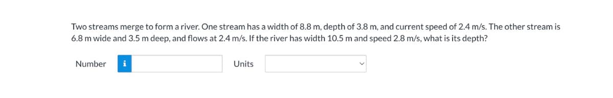 Two streams merge to form a river. One stream has a width of 8.8 m, depth of 3.8 m, and current speed of 2.4 m/s. The other stream is
6.8 m wide and 3.5 m deep, and flows at 2.4 m/s. If the river has width 10.5 m and speed 2.8 m/s, what is its depth?
Number
i
Units