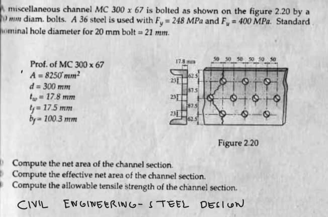 A miscellaneous channel MC 300 x 67 is bolted as shown on the figure 2.20 by a
0 mm diam. bolts. A 36 steel is used with Fy= 248 MPa and F₂ = 400 MPa. Standard
ominal hole diameter for 20 mm bolt = 21 mm.
"
Prof. of MC 300 x 67
A = 8250mm²
d = 300 mm
tw= 17.8 mm
ty= 17.5 mm
by=100.3 mm
17.8 m
231
23
231
62 5
87.5
187.5
50 50 50 50 50
91910
91919
O
e
Figure 2.20
Compute the net area of the channel section.
Compute the effective net area of the channel section.
Compute the allowable tensile strength of the channel section.
CIVIL
ENGINEERING-STEEL DESIGN