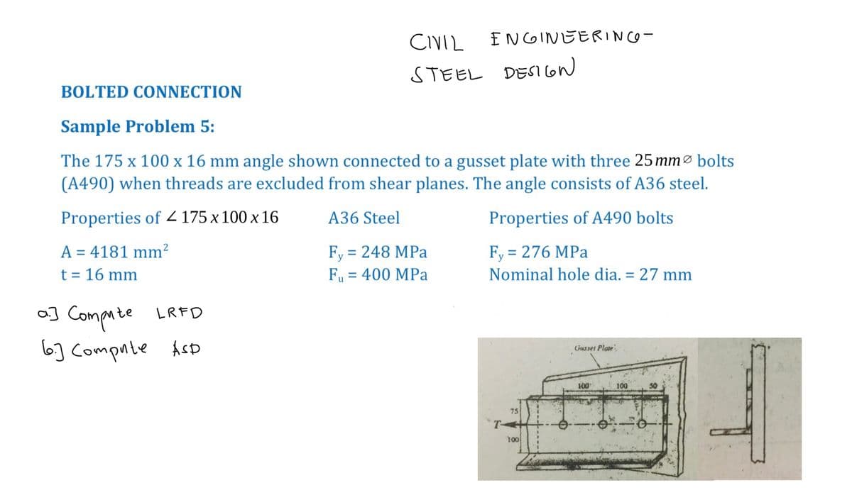 a] Compute LRFD
6.) Compute ASD
CIVIL
STEEL DESIGN
ENGINEERING-
BOLTED CONNECTION
Sample Problem 5:
The 175 x 100 x 16 mm angle shown connected to a gusset plate with three 25 mm bolts
(A490) when threads are excluded from shear planes. The angle consists of A36 steel.
Properties of 4 175 x 100 x 16
A36 Steel
Properties of A490 bolts
A = 4181 mm²
t = 16 mm
Fy = 248 MPa
F₁ = 400 MPa
Fy = 276 MPa
Nominal hole dia. = 27 mm
75
T+
100
Gusset Plate
100
F
100
