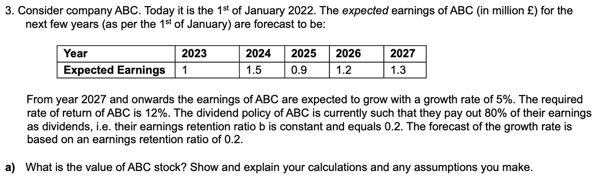 3. Consider company ABC. Today it is the 1st of January 2022. The expected earnings of ABC (in million £) for the
next few years (as per the 1st of January) are forecast to be:
Year
Expected Earnings
2023
1
2024 2025
1.5
0.9
2026
1.2
2027
1.3
From year 2027 and onwards the earnings of ABC are expected to grow with a growth rate of 5%. The required
rate of return of ABC is 12%. The dividend policy of ABC is currently such that they pay out 80% of their earnings
as dividends, i.e. their earnings retention ratio b is constant and equals 0.2. The forecast of the growth rate is
based on an earnings retention ratio of 0.2.
a) What is the value of ABC stock? Show and explain your calculations and any assumptions you make.