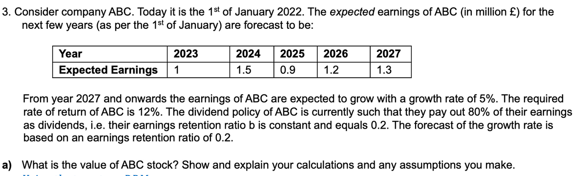 3. Consider company ABC. Today it is the 1st of January 2022. The expected earnings of ABC (in million £) for the
next few years (as per the 1st of January) are forecast to be:
Year
Expected Earnings
2023
1
2024 2025
1.5 0.9
2026
1.2
2027
1.3
From year 2027 and onwards the earnings of ABC are expected to grow with a growth rate of 5%. The required
rate of return of ABC is 12%. The dividend policy of ABC is currently such that they pay out 80% of their earnings
as dividends, i.e. their earnings retention ratio b is constant and equals 0.2. The forecast of the growth rate is
based on an earnings retention ratio of 0.2.
a) What is the value of ABC stock? Show and explain your calculations and any assumptions you make.