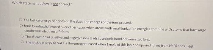 Which statement below is not correct?
O The lattice energy depends on the sizes and charges of the ions present.
Olonic bonding is favored over other types when atoms with small ionization energies combine with atoms that have large
exothermic electron affinities.
O The attraction of positive and negative ions leads to an ionic bond between two ions.
The lattice energy of NaCl is the energy released when 1 mole of this ionic compound forms from Na(s) and Cl2(g).