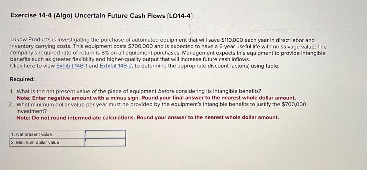 Exercise 14-4 (Algo) Uncertain Future Cash Flows [LO14-4]
Lukow Products is investigating the purchase of automated equipment that will save $110,000 each year in direct labor and
inventory carrying costs. This equipment costs $700,000 and is expected to have a 6-year useful life with no salvage value. The
company's required rate of return is 8% on all equipment purchases. Management expects this equipment to provide intangible
benefits such as greater flexibility and higher-quality output that will increase future cash inflows.
Click here to view Exhibit 14B-1 and Exhibit 14B-2, to determine the appropriate discount factor(s) using table.
Required:
1. What is the net present value of the piece of equipment before considering its intangible benefits?
Note: Enter negative amount with a minus sign. Round your final answer to the nearest whole dollar amount.
2. What minimum dollar value per year must be provided by the equipment's intangible benefits to justify the $700,000
investment?
Note: Do not round intermediate calculations. Round your answer to the nearest whole dollar amount.
1. Net present value
2. Minimum dollar value