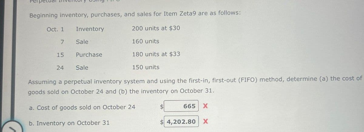 Beginning inventory, purchases, and sales for Item Zeta9 are as follows:
Oct. 1
Inventory
200 units at $30
7
Sale
160 units
15
Purchase
180 units at $33
24
Sale
150 units
Assuming a perpetual inventory system and using the first-in, first-out (FIFO) method, determine (a) the cost of
goods sold on October 24 and (b) the inventory on October 31.
a. Cost of goods sold on October 24
$
665 X
b. Inventory on October 31
$ 4,202.80 X