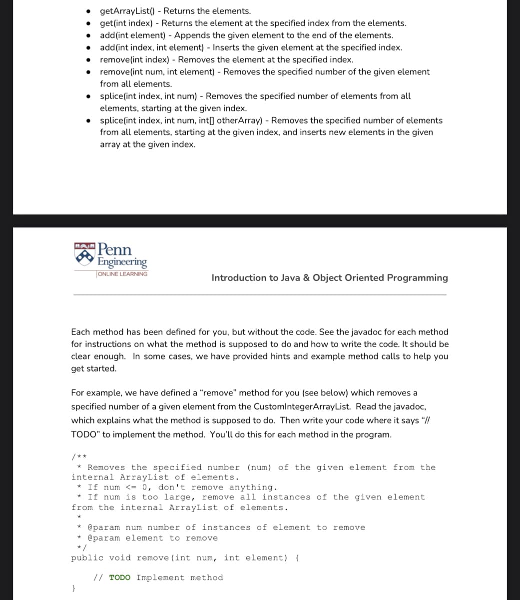 • getArrayList() - Returns the elements.
get(int index) - Returns the element at the specified index from the elements.
• add(int element) - Appends the given element to the end of the elements.
add(int index, int element) - Inserts the given element at the specified index.
• remove(int index) - Removes the element at the specified index.
remove(int num, int element) - Removes the specified number of the given element
from all elements.
• splice(int index, int num) - Removes the specified number of elements from all
elements, starting at the given index.
• splice(int index, int num, int[] otherArray) - Removes the specified number of elements
from all elements, starting at the given index, and inserts new elements in the given
array at the given index.
Penn
(Engineering
ONLINE LEARNING
Introduction to Java & Object Oriented Programming
Each method has been defined for you, but without the code. See the javadoc for each method
for instructions on what the method is supposed to do and how to write the code. It should be
clear enough. In some cases, we have provided hints and example method calls to help you
get started.
For example, we have defined a "remove" method for you (see below) which removes a
specified number of a given element from the CustomlntegerArrayList. Read the javadoc,
which explains what the method is supposed to do. Then write your code where it says “//
TODO" to implement the method. You'll do this for each method in the program.
/**
Removes the specified number (num) of the given element from the
internal ArrayList of elements.
* If num <= 0, don't remove anything.
* If num is too large, remove all instances of the given element
from the internal ArrayList of elements.
* @param num number of instances of element to remove
* @param element to remove
*/
public void remove (int num, int element) {
// TODO Implement method
