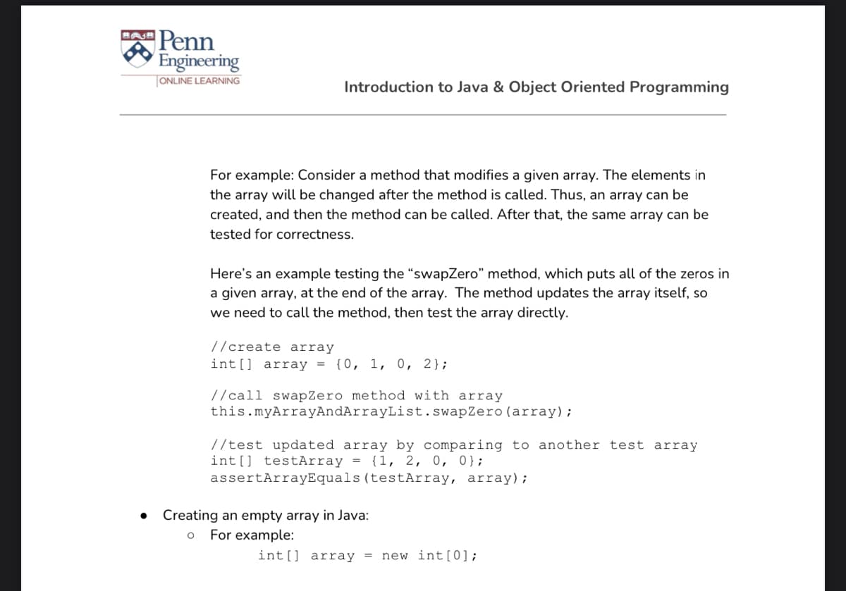 Penn
Engineering
|ONLINE LEARNING
Introduction to Java & Object Oriented Programming
For example: Consider a method that modifies a given array. The elements in
the array will be changed after the method is called. Thus, an array can be
created, and then the method can be called. After that, the same array can be
tested for correctness.
Here's an example testing the “swapZero" method, which puts all of the zeros in
a given array, at the end of the array. The method updates the array itself, so
we need to call the method, then test the array directly.
//create array
int[] array = {0, 1, 0, 2};
//call swapZero method with array
this.myArrayAndArrayList.swapZero (array);
//test updated array by comparing to another test array
int[] testArray = {1, 2, 0, 0};
assertArrayEquals (testArray, array) ;
Creating an empty array in Java:
For example:
int[] array = new int[0];

