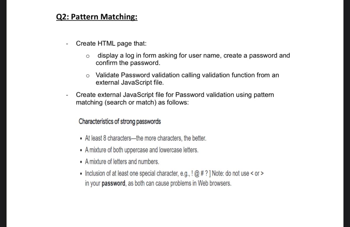 Q2: Pattern Matching:
Create HTML page that:
display a log in form asking for user name, create a password and
confirm the password.
o Validate Password validation calling validation function from an
external JavaScript file.
Create external JavaScript file for Password validation using pattern
matching (search or match) as follows:
Characteristics of strong passwords
• At least 8 characters–the more characters, the better.
• A mixture of both uppercase and lowercase letters.
• A mixture of letters and numbers.
• Inclusion of at least one special character, e.g., ! @ # ? ] Note: do not use < or >
in your password, as both can cause problems in Web browsers.
