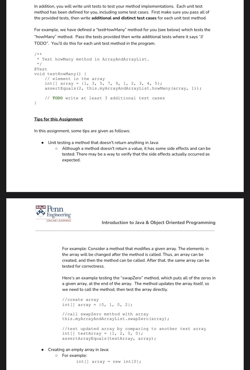 In addition, you will write unit tests to test your method implementations. Each unit test
method has been defined for you, including some test cases. First make sure you pass all of
the provided tests, then write additional and distinct test cases for each unit test method.
For example, we have defined a "testHowMany" method for you (see below) which tests the
"howMany" method. Pass the tests provided then write additional tests where it says "//
TODO". You'll do this for each unit test method in the program.
/**
Test howMany method in ArrayAndArrayList.
* /
@Test
void testHowMany ()
// element in the array
int [] array = (1, 3, 5, 7, 9, 1, 2, 3, 4, 5};
assertEquals (2, this.myArrayAndArrayList.howMany (array, 1));
{
// TODO write at least 3 additional test cases
Tips for this Assignment
In this assignment, some tips are given as follows:
return anything
o Although a method doesn't return a value, it has some side effects and can be
Unit testing a method that does
tested. There may be a way to verify that the side effects actually occurred as
expected.
Penn
Engineering
ONLINE LEARNING
Introduction to Java & Object Oriented Programming
For example: Consider a method that modifies a given array. The elements in
the array will be changed after the method is called. Thus, an array can be
created, and then the method can be called. After that, the same array can be
tested for correctness.
Here's an example testing the "swapZero" method, which puts all of the zeros in
a given array, at the end of the array. The method updates the array itself, so
we need to call the method, then test the array directly.
//create array
int [] array = {0, 1, 0, 2};
//call swapZero method with array
this.myArrayAndArrayList.swapZero (array);
//test updated array by comparing to another test array
int[] testArray = {1, 2, 0, 0};
assertArrayEquals (testArray, array);
• Creating an empty array in Java:
o For example:
int [] array = new int [0];
