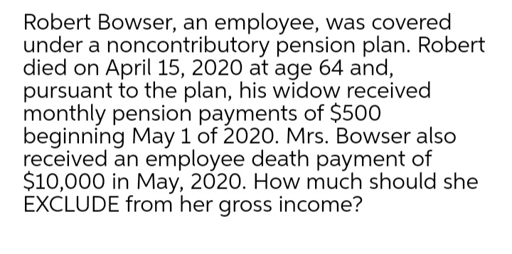 Robert Bowser, an employee, was covered
under a noncontributory pension plan. Robert
died on April 15, 2020 at age 64 and,
pursuant to the plan, his widow received
monthly pension payments of $500
beginning May 1 of 2020. Mrs. Bowser also
received an employee death payment of
$10,000 in May, 2020. How much should she
EXCLUDE from her gross income?
