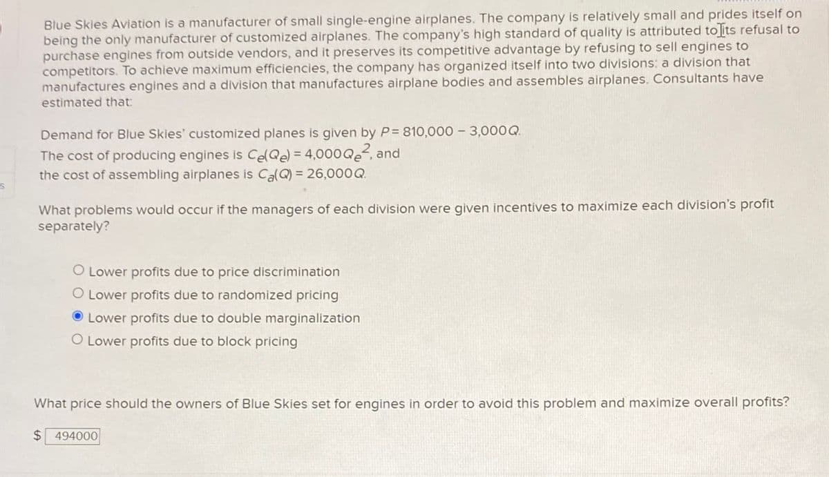 Blue Skies Aviation is a manufacturer of small single-engine airplanes. The company is relatively small and prides itself on
being the only manufacturer of customized airplanes. The company's high standard of quality is attributed to its refusal to
purchase engines from outside vendors, and it preserves its competitive advantage by refusing to sell engines to
competitors. To achieve maximum efficiencies, the company has organized itself into two divisions: a division that
manufactures engines and a division that manufactures airplane bodies and assembles airplanes. Consultants have
estimated that:
Demand for Blue Skies' customized planes is given by P= 810,000 - 3,000Q
The cost of producing engines is Ce(Q) = 4,000Q2, and
the cost of assembling airplanes is Ca(Q) 26,000Q
What problems would occur if the managers of each division were given incentives to maximize each division's profit
separately?
O Lower profits due to price discrimination
O Lower profits due to randomized pricing
Lower profits due to double marginalization
O Lower profits due to block pricing
What price should the owners of Blue Skies set for engines in order to avoid this problem and maximize overall profits?
$ 494000
