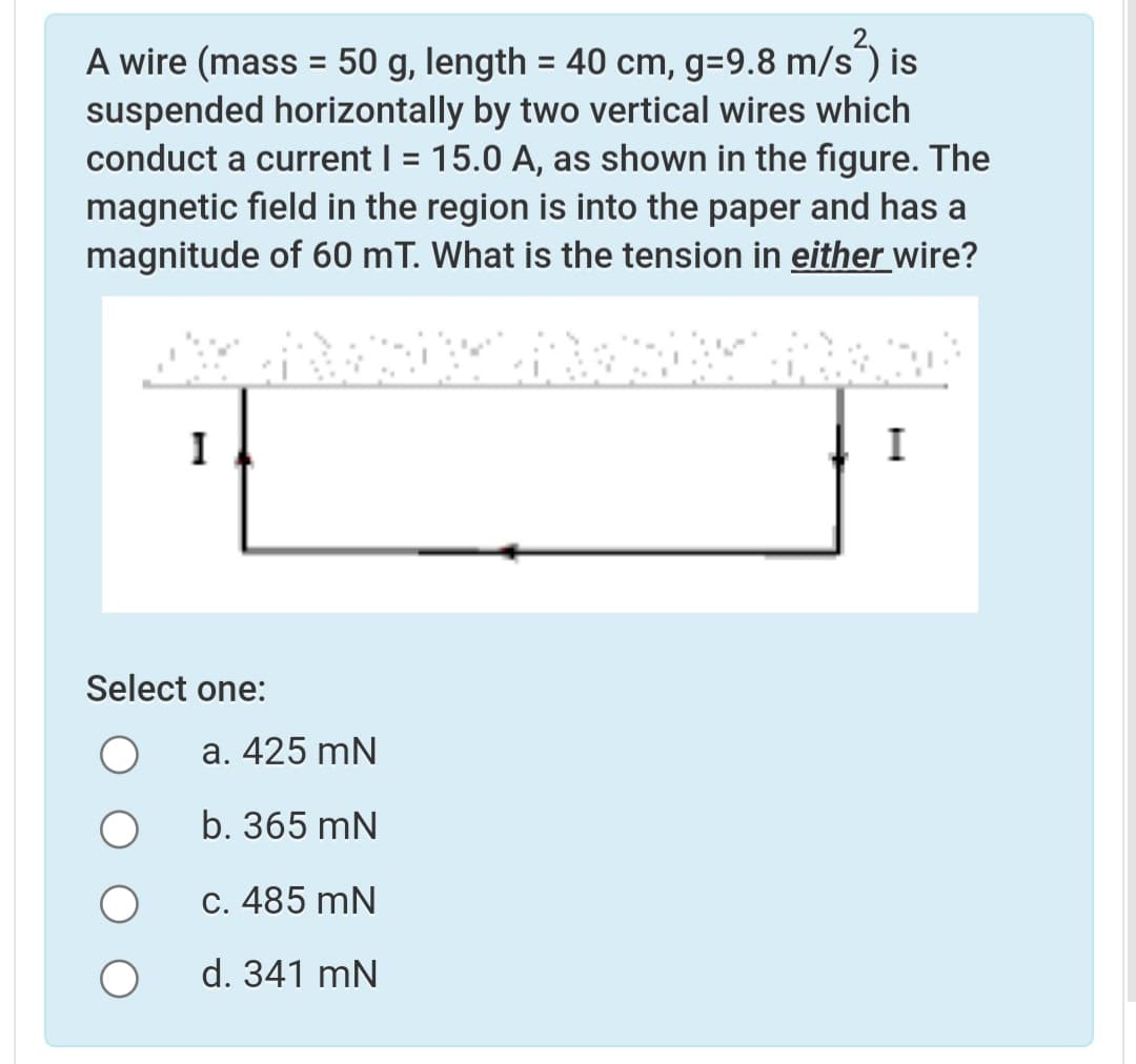 A wire (mass = 50 g, length = 40 cm, g=9.8 m/s¯) is
suspended horizontally by two vertical wires which
conduct a current I = 15.0 A, as shown in the figure. The
magnetic field in the region is into the paper and has a
magnitude of 60 mT. What is the tension in either wire?
%3D
%3D
%3D
I
I
Select one:
а. 425 mN
b. 365 mN
С. 485 mN
d. 341 mN

