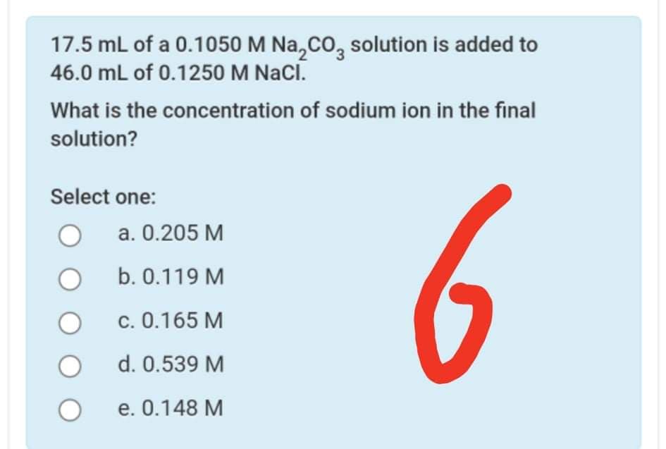 17.5 mL of a 0.1050 M Na,co, solution is added to
46.0 mL of 0.1250 M NaCl.
What is the concentration of sodium ion in the final
solution?
6
Select one:
а. 0.205 М
b. 0.119 M
С. 0.165 М
d. 0.539 M
е. 0.148 М
