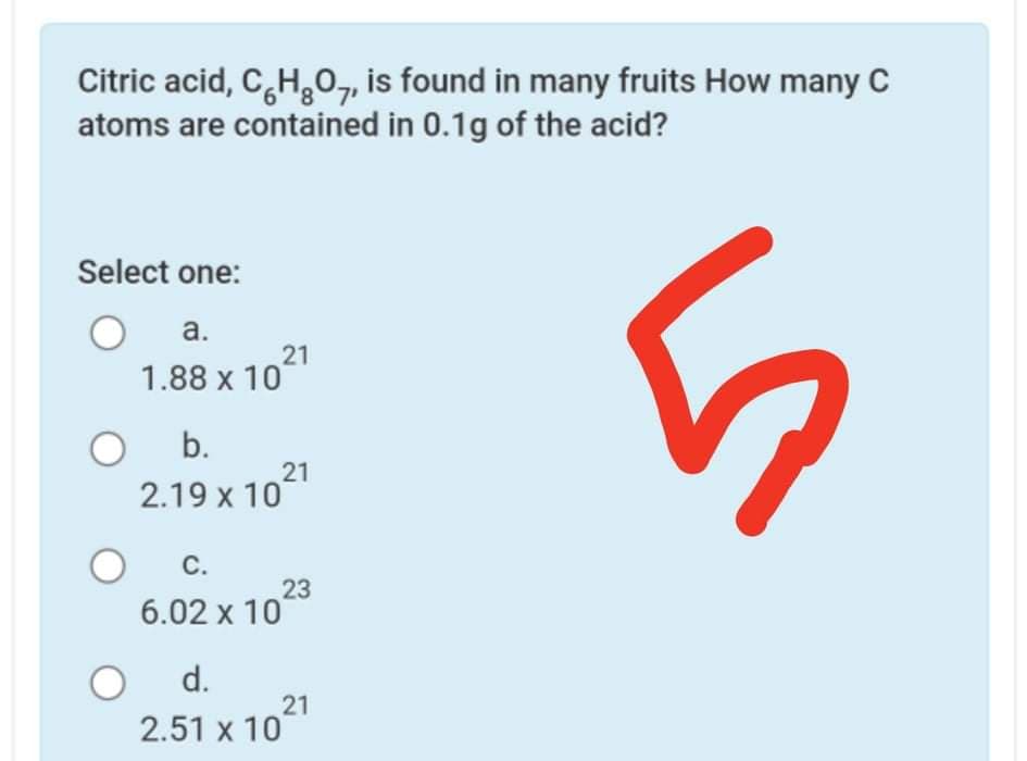 Citric acid, C,H,0, is found in many fruits How many C
atoms are contained in 0.1g of the acid?
Select one:
a.
21
1.88 x 10
b.
21
2.19 x 10
С.
23
6.02 x 108
d.
21
2.51 x 10
