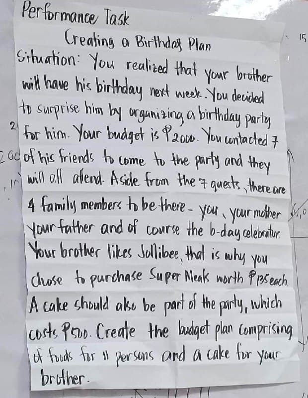 Performance Task
Creating a Birthday Plan
21
Situation You realized that your brother
will have his birthday next week. You decided
to surprise him by organizing a birthday party
for him. Your budget is P2000. You contacted 7
200 of his friends to come to the party and they
will all allend. Aside from the 7 guests, there are
4 family members to be there- you, your mother
Your father and of course the b-day celebratur.
Your brother likes Jollibee, that is why you
chose to purchase Super Meals worth P135 each
A cake should also be part of the party, which
costs Pro. Create the budget plan comprising
of foods for 11 persons and a cake for
brother.
your
15