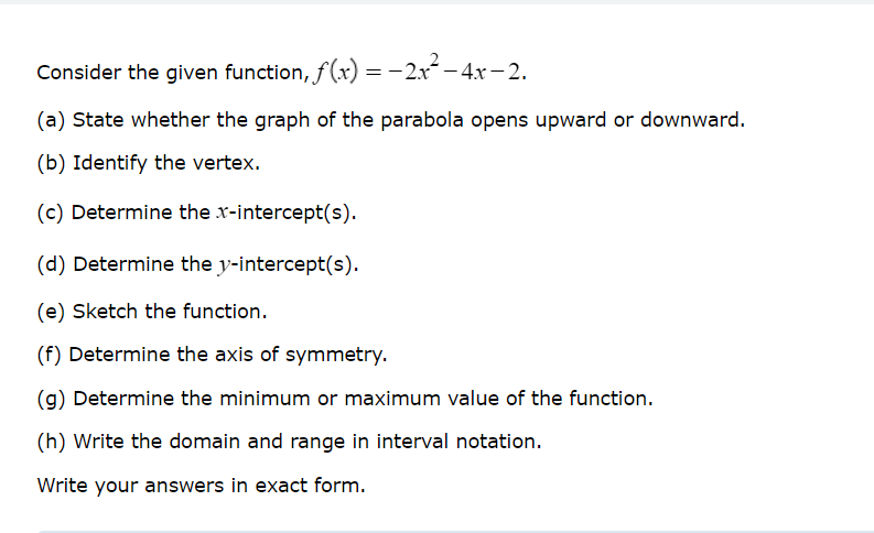 Consider the given function, f(x) = 2x² - 4x-2.
(a) State whether the graph of the parabola opens upward or downward.
(b) Identify the vertex.
(c) Determine the x-intercept(s).
(d) Determine the y-intercept(s).
(e) Sketch the function.
(f) Determine the axis of symmetry.
(g) Determine the minimum or maximum value of the function.
(h) Write the domain and range in interval notation.
Write your answers in exact form.