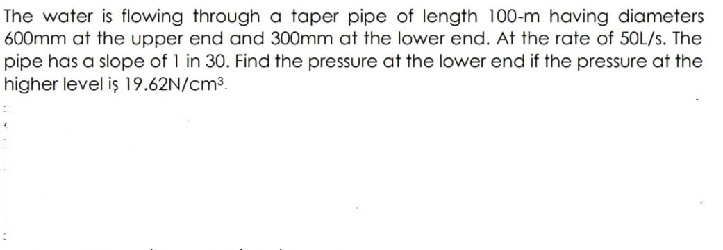 The water is flowing through a taper pipe of length 100-m having diameters
600mm at the upper end and 300mm at the lower end. At the rate of 50L/s. The
pipe has a slope of 1 in 30. Find the pressure at the lower end if the pressure at the
higher level iş 19.62N/cm³.
