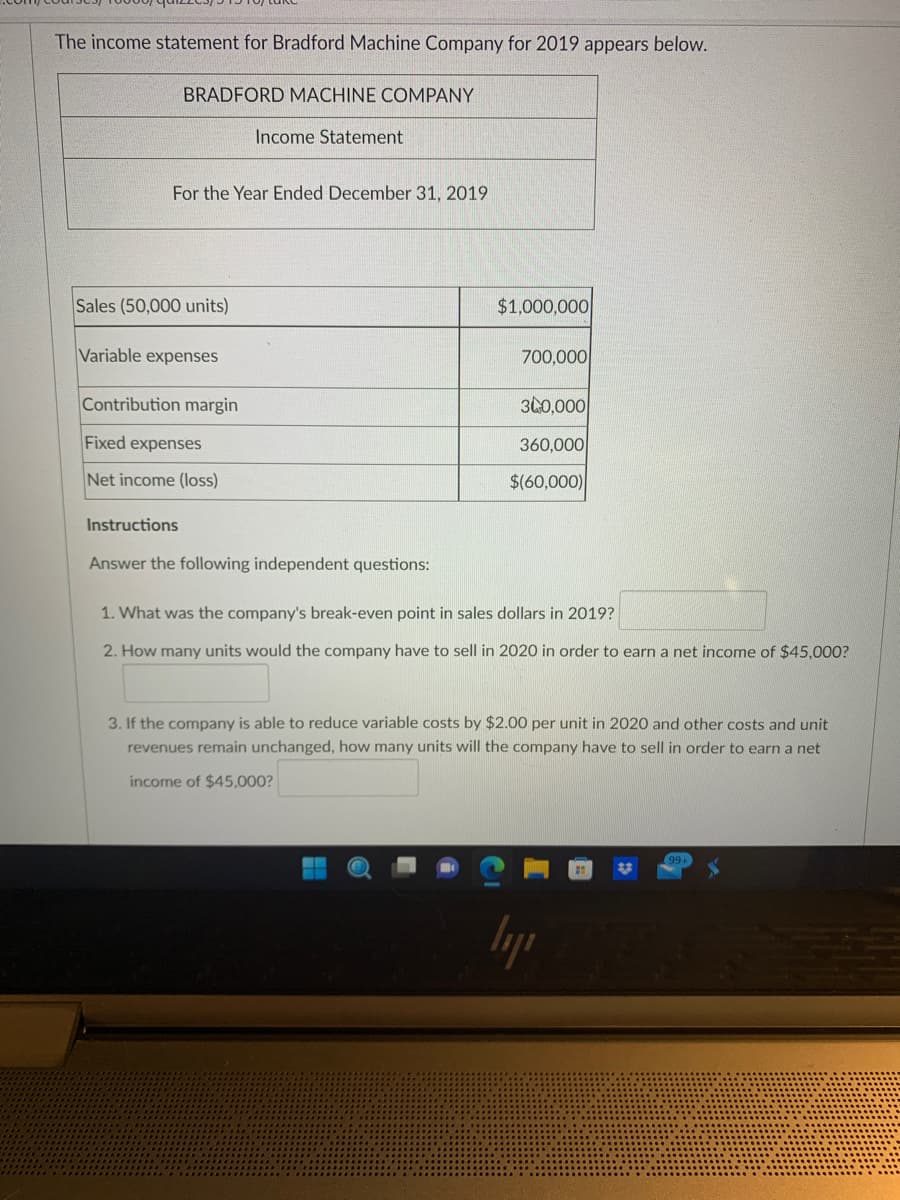 The income statement for Bradford Machine Company for 2019 appears below.
BRADFORD MACHINE COMPANY
For the Year Ended December 31, 2019
Sales (50,000 units)
Variable expenses
Contribution margin
Fixed expenses
Net income (loss)
Instructions
Income Statement
Answer the following independent questions:
$1,000,000
700,000
340,000
360,000
$(60,000)
1. What was the company's break-even point in sales dollars in 2019?
2. How many units would the company have to sell in 2020 in order to earn a net income of $45,000?
3. If the company is able to reduce variable costs by $2.00 per unit in 2020 and other costs and unit
revenues remain unchanged, how many units will the company have to sell in order to earn a net
income of $45,000?
ly