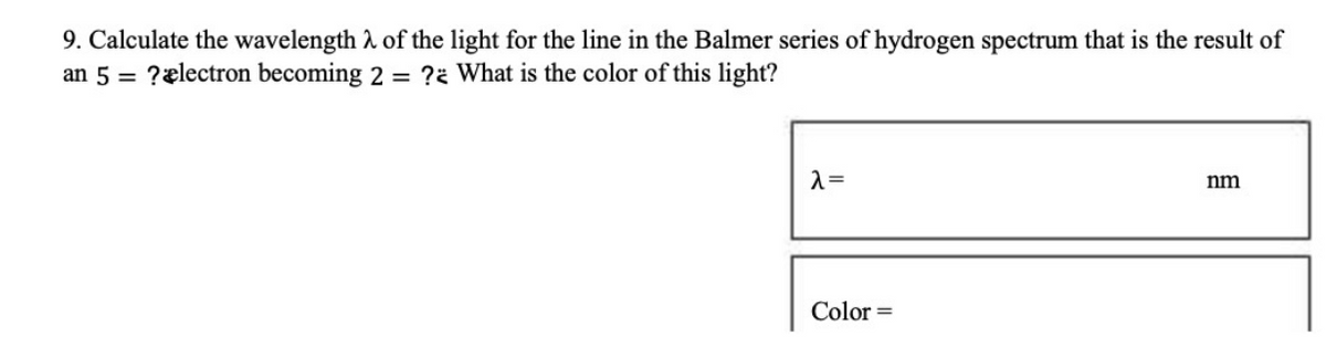 9. Calculate the wavelength
an 5 = ? electron becoming
of the light for the line in the Balmer series of hydrogen spectrum that is the result of
2 = ? What is the color of this light?
λ =
Color=
nm