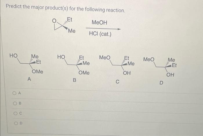 Predict the major product(s) for the following reaction.
Et
HO
O
O
O
B
C
D
Me
A
Et
OMe
of Me
HO
B
Et
MeOH
HCI (cat.)
Me
OMe
MeO
C
Et
Me
OH
MeO
D
Me
Et
OH