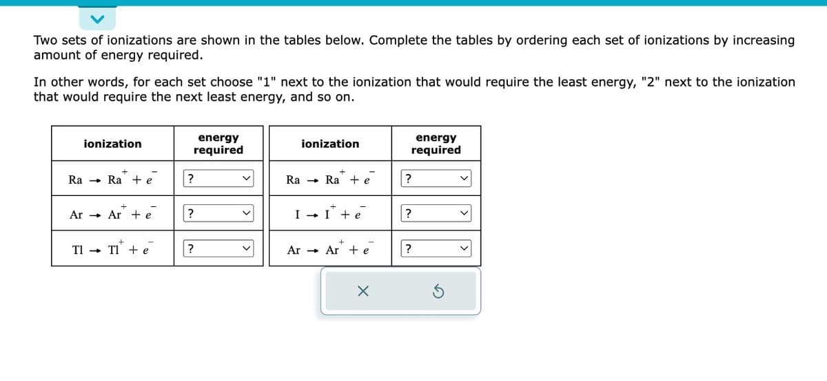 Two sets of ionizations are shown in the tables below. Complete the tables by ordering each set of ionizations by increasing
amount of energy required.
In other words, for each set choose "1" next to the ionization that would require the least energy, "2" next to the ionization
that would require the next least energy, and so on.
ionization
Ra Ra + e
Ar Ar + e
Tl →
TI + e
energy
required
?
?
?
Ra
ionization
Rae
I → I + e
Ar Ar te
X
energy
required
?
?
?