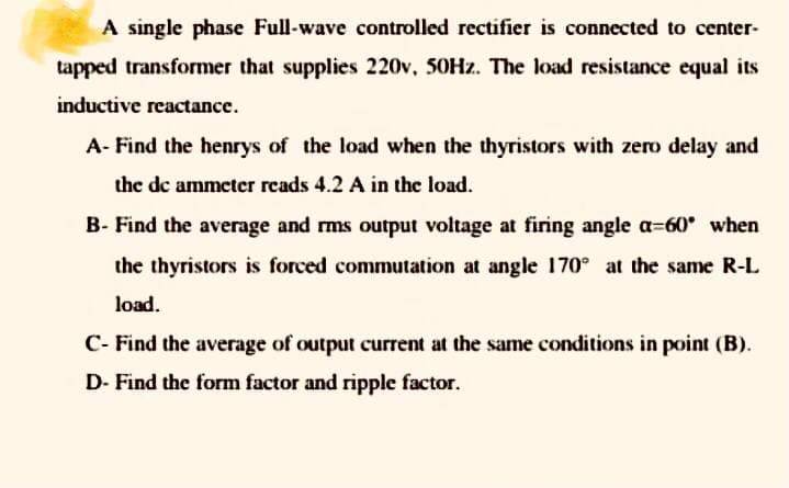 A single phase Full-wave controlled rectifier is connected to center-
tapped transformer that supplies 220v, 50HZ. The load resistance equal its
inductive reactance.
A- Find the henrys of the load when the thyristors with zero delay and
the de ammeter rcads 4.2 A in the load.
B- Find the average and rms output voltage at firing angle a-60 when
the thyristors is forced commutation at angle 170° at the same R-L
load.
C- Find the average of output current at the same conditions in point (B).
D- Find the form factor and ripple factor.
