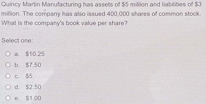 Quincy Martin Manufacturing has assets of $5 million and liabilities of $3
million. The company has also issued 400,000 shares of common stock.
What is the company's book value per share?
Select one:
O a. $10.25
O b. $7.50
O c. $5
O d. $2.50
O e. $1.00
