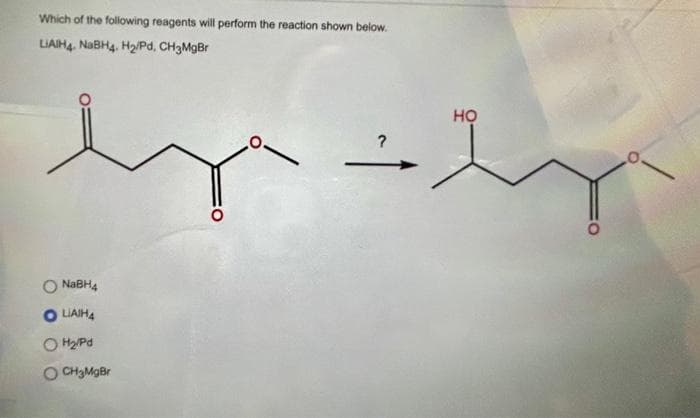 Which of the following reagents will perform the reaction shown below.
LIAIH4. NaBH4, H₂/Pd, CH3MgBr
NaBH4
LIAIH4
OH₂/Pd
O CH₂MgBr
?
HỌ
O