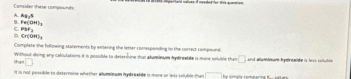 Consider these compounds:
A. Ag₂S
B. Fe(OH)3
C. PbF2
D. Cr(OH)3
to access important values if needed for this question.
Complete the following statements by entering the letter corresponding to the correct compound.
Without doing any calculations it is possible to determine that aluminum hydroxide is more soluble than and aluminum hydroxide is less soluble
than
It is not possible to determine whether aluminum hydroxide is more or less soluble than
by simply comparing Kon values.