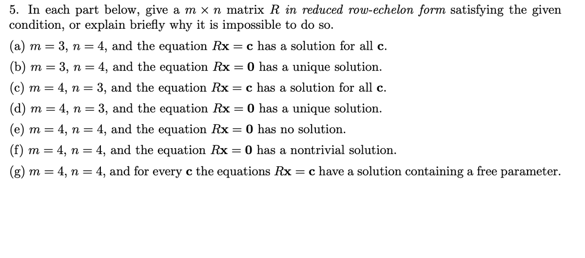 5. In each part below, give a m x n matrix R in reduced row-echelon form satisfying the given
condition, or explain briefly why it is impossible to do so.
(a) m = 3, n = 4, and the equation Rx
= c has a solution for all c.
(b) m = 3, n = 4, and the equation Rx = 0 has a unique solution.
(c) m = 4, n = 3, and the equation Rx = c has a solution for all c.
(d) m = 4, n = 3, and the equation Rx
= 0 has a unique solution.
%3D
(e) m = 4, n = 4, and the equation Rx = 0 has no solution.
(f) m = 4, n = 4, and the equation Rx
O has a nontrivial solution.
(g) m = 4, n = 4, and for every c the equations Rx
= c have a solution containing a free parameter.
