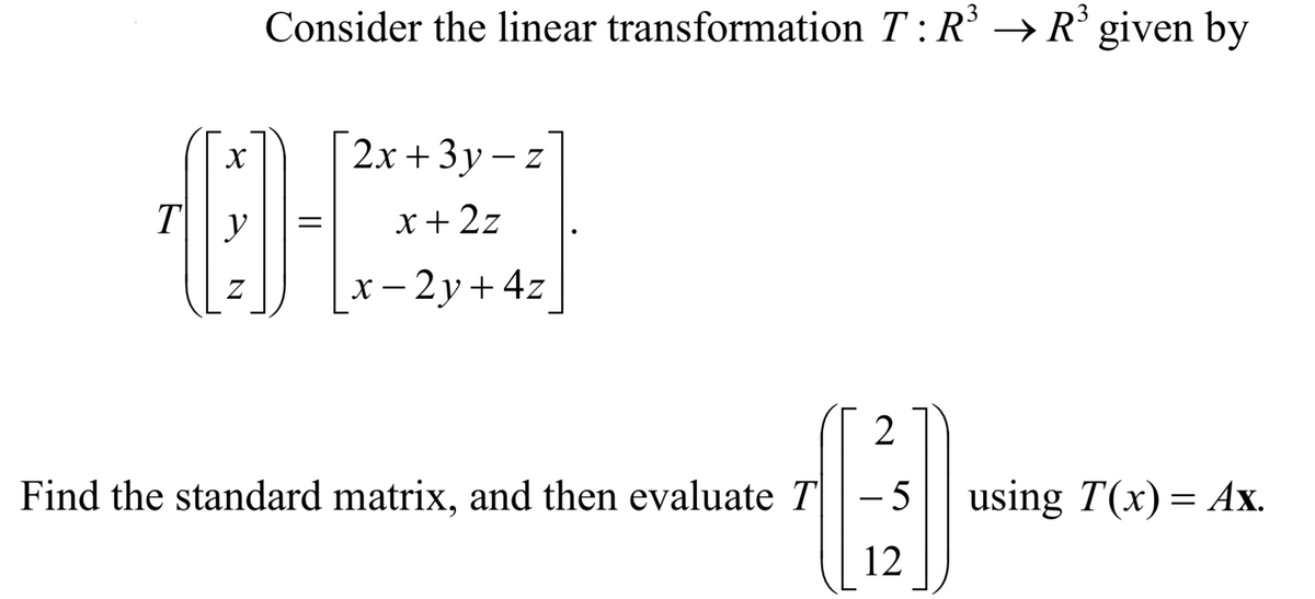 Consider the linear transformation T :R' → R° given by
2х + 3у-z
T\| y
x + 2z
||
х — 2у+ 4z
Find the standard matrix, and then evaluate T- 5
using T(x) = Ax.
12
