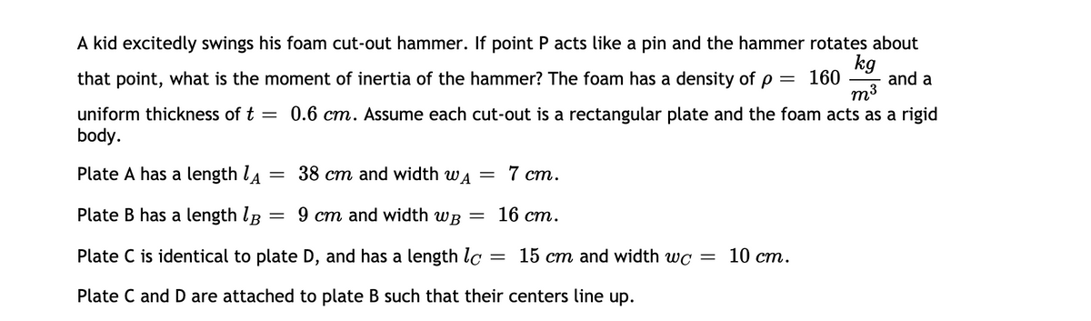 A kid excitedly swings his foam cut-out hammer. If point P acts like a pin and the hammer rotates about
kg
and a
160
m3
that point, what is the moment of inertia of the hammer? The foam has a density of p
uniform thickness of t =
0.6 cm. Assume each cut-out is a rectangular plate and the foam acts as a rigid
body.
Plate A has a length la = 38 cm and width wa = 7 cm.
Plate
has a length lB
9 ст and width wв — 16 ст.
Plate C is identical to plate D, and has a length lc
15 cm and width wc = 10 cm.
Plate C and D are attached to plate B such that their centers line up.
