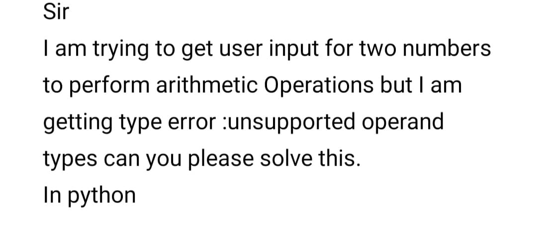 Sir
I am trying to get user input for two numbers
to perform arithmetic Operations but I am
getting type error :unsupported operand
types can you please solve this.
In python
