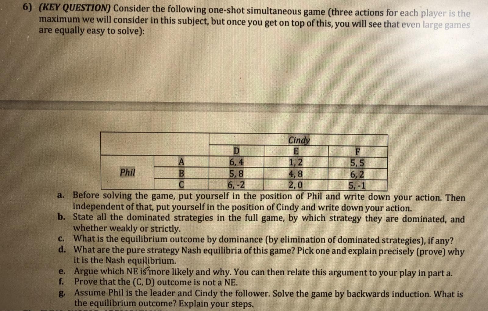 by
ategles), if any?
d. What are the pure strategy Nash equilibria of this game? Pick one and explain precisely (prove) why
it is the Nash equilibrium.
e. Argue which NE is more likely and why. You can then relate this argument to your play in part a.
f. Prove that the (C, D) outcome is not a NE.
