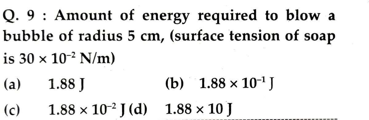 Q. 9 : Amount of energy required to blow a
bubble of radius 5 cm, (surface tension of soap
is 30 x 10-² N/m)
(a)
1.88 J
(b) 1.88 х 10-1]
(c)
1.88 x 10-2 J (d) 1.88 x 10 J
