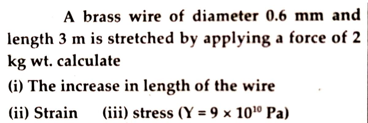 A brass wire of diameter 0.6 mm and
length 3 m is stretched by applying a force of 2
kg wt. calculate
(i) The increase in length of the wire
(ii) Strain
(iii) stress (Y = 9 × 101º Pa)

