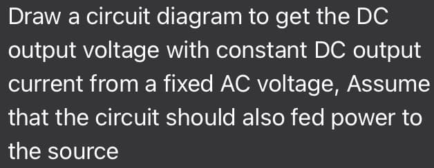 Draw a circuit diagram to get the DC
output voltage with constant DC output
current from a fixed AC voltage, Assume
that the circuit should also fed power to
the source
