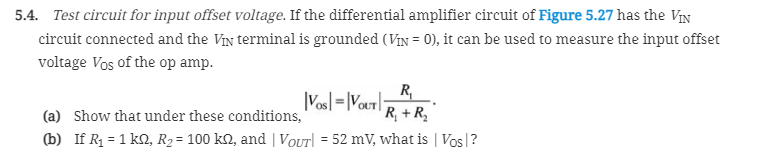 5.4. Test circuit for input offset voltage. If the differential amplifier circuit of Figure 5.27 has the ViN
circuit connected and the VIN terminal is grounded (ViN = 0), it can be used to measure the input offset
voltage Vos of the op amp.
R
|Vosl =|Vout|:
'R, +R,
(a) Show that under these conditions,
(b) If R1 = 1 k2, R2= 100 kN, and | VOUT = 52 mV, what is | Vos|?
