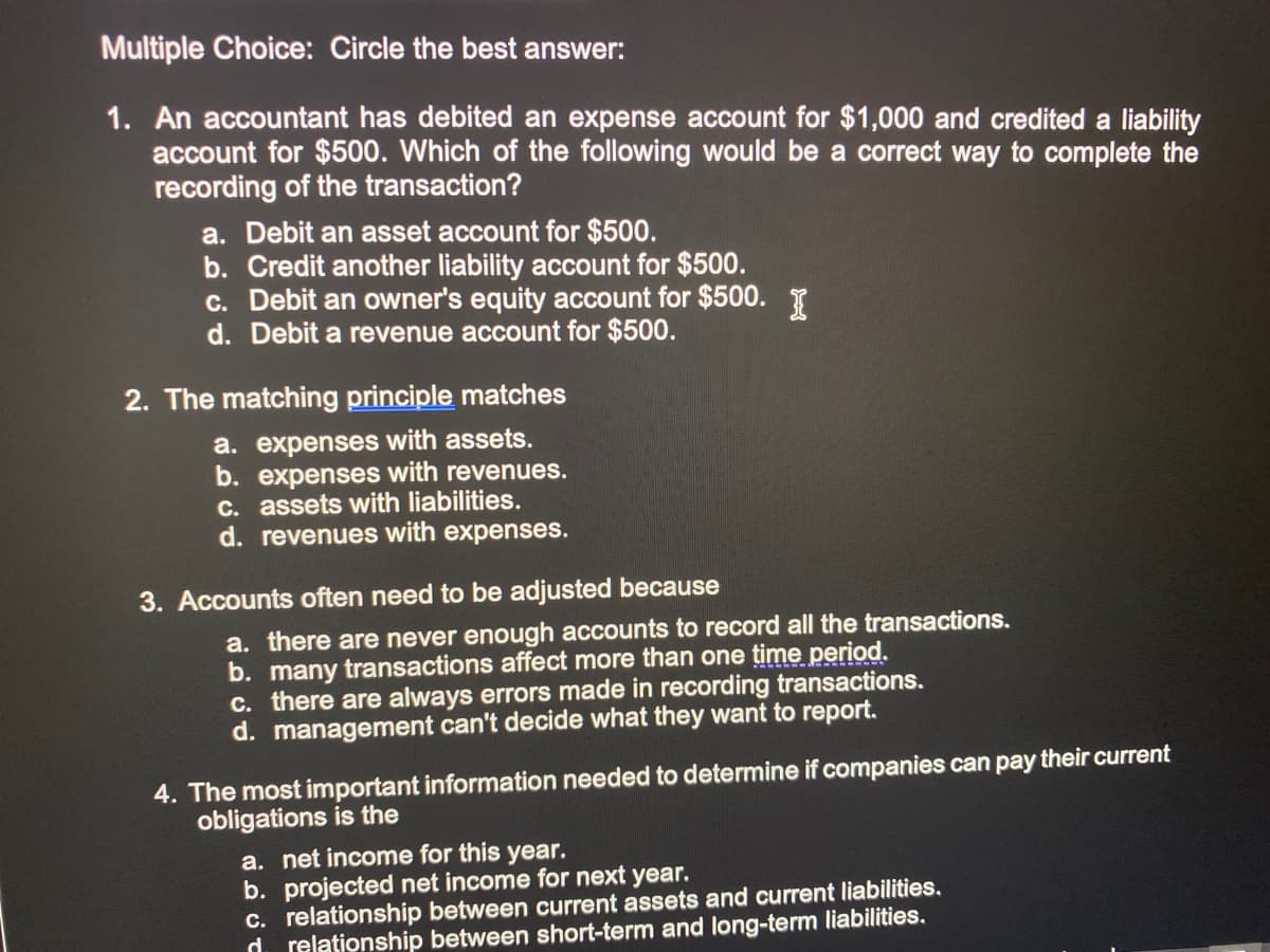 Multiple Choice: Circle the best answer:
1. An accountant has debited an expense account for $1,000 and credited a liability
account for $500. Which of the following would be a correct way to complete the
recording of the transaction?
a. Debit an asset account for $500.
b. Credit another liability account for $500.
c. Debit an owner's equity account for $500. I
d. Debit a revenue account for $500.
2. The matching principle matches
a. expenses with assets.
b. expenses with revenues.
C. assets with liabilities.
d. revenues with expenses.
3. Accounts often need to be adjusted because
a. there are never enough accounts to record all the transactions.
b. many transactions affect more than one time period.
c. there are always errors made in recording transactions.
d. management can't decide what they want to report.
4. The most important information needed to determine if companies can pay their current
obligations is the
a. net income for this year.
b. projected net income for next year.
C. relationship between current assets and current liabilities.
d relationship between short-term and long-term liabilities.
