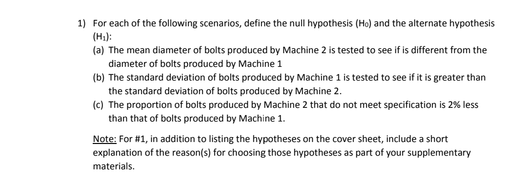 1) For each of the following scenarios, define the null hypothesis (Ho) and the alternate hypothesis
(H1):
(a) The mean diameter of bolts produced by Machine 2 is tested to see if is different from the
diameter of bolts produced by Machine 1
(b) The standard deviation of bolts produced by Machine 1 is tested to see if it is greater than
the standard deviation of bolts produced by Machine 2.
(c) The proportion of bolts produced by Machine 2 that do not meet specification is 2% less
than that of bolts produced by Machine 1.
Note: For #1, in addition to listing the hypotheses on the cover sheet, include a short
explanation of the reason(s) for choosing those hypotheses as part of your supplementary
materials.
